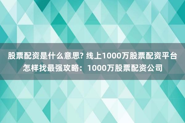 股票配资是什么意思? 线上1000万股票配资平台怎样找最强攻略：1000万股票配资公司