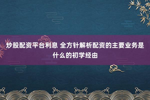 炒股配资平台利息 全方针解析配资的主要业务是什么的初学经由