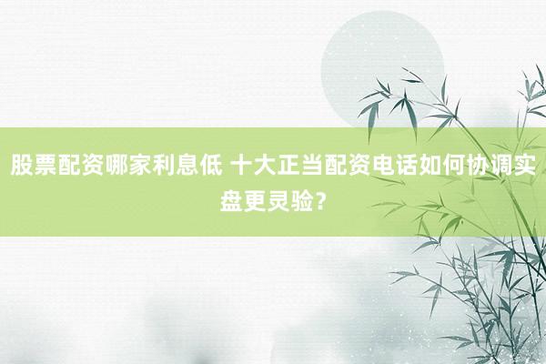 股票配资哪家利息低 十大正当配资电话如何协调实盘更灵验？