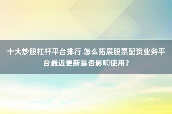 十大炒股杠杆平台排行 怎么拓展股票配资业务平台最近更新是否影响使用？