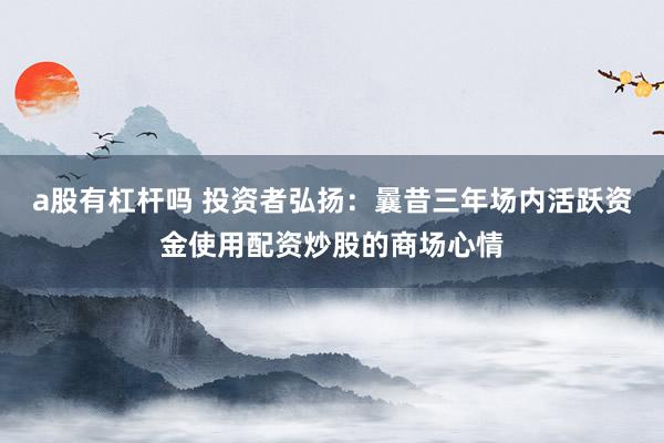 a股有杠杆吗 投资者弘扬：曩昔三年场内活跃资金使用配资炒股的商场心情