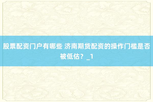 股票配资门户有哪些 济南期货配资的操作门槛是否被低估？_1