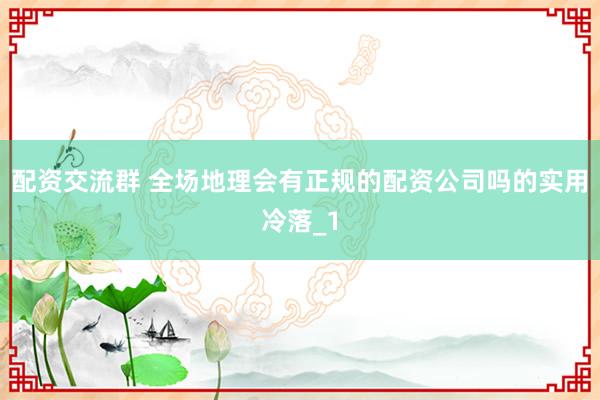 配资交流群 全场地理会有正规的配资公司吗的实用冷落_1