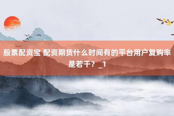 股票配资宝 配资期货什么时间有的平台用户复购率是若干？_1