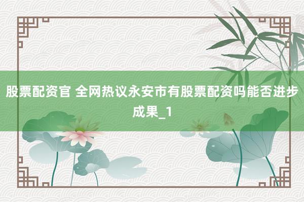 股票配资官 全网热议永安市有股票配资吗能否进步成果_1