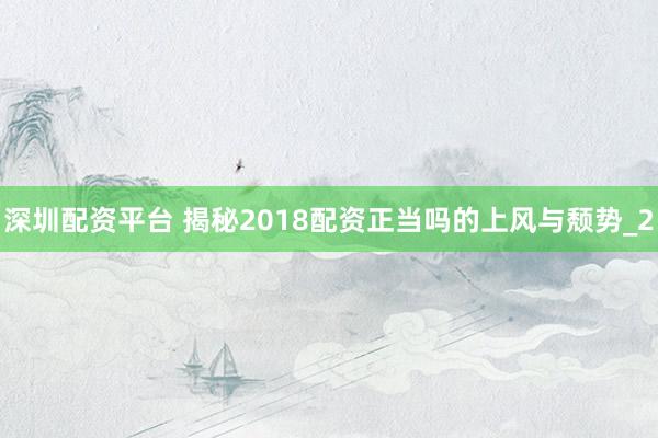深圳配资平台 揭秘2018配资正当吗的上风与颓势_2