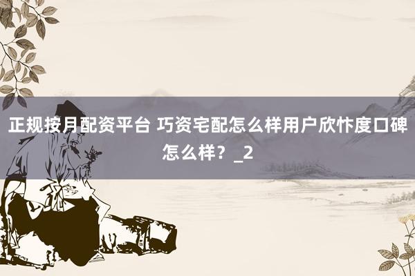 正规按月配资平台 巧资宅配怎么样用户欣忭度口碑怎么样？_2